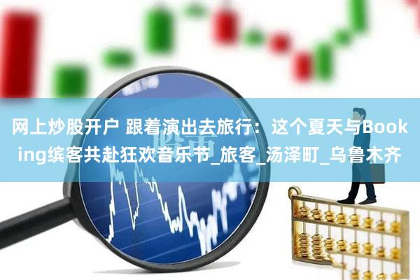 网上炒股开户 跟着演出去旅行：这个夏天与Booking缤客共赴狂欢音乐节_旅客_汤泽町_乌鲁木齐