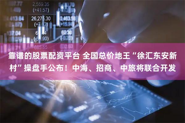 靠谱的股票配资平台 全国总价地王“徐汇东安新村”操盘手公布！中海、招商、中旅将联合开发