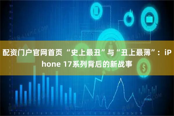 配资门户官网首页 “史上最丑”与“丑上最薄”：iPhone 17系列背后的新战事