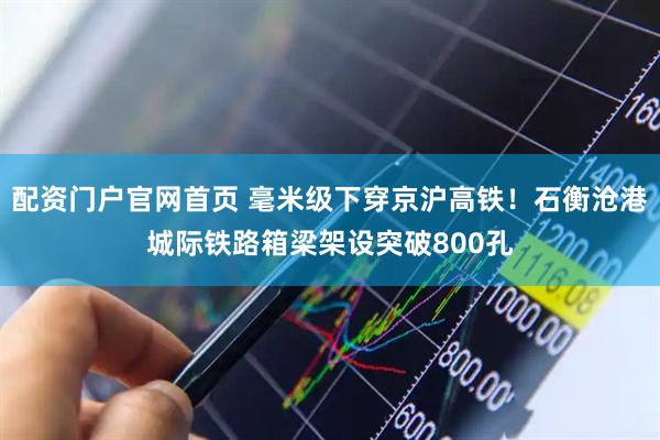 配资门户官网首页 毫米级下穿京沪高铁！石衡沧港城际铁路箱梁架设突破800孔