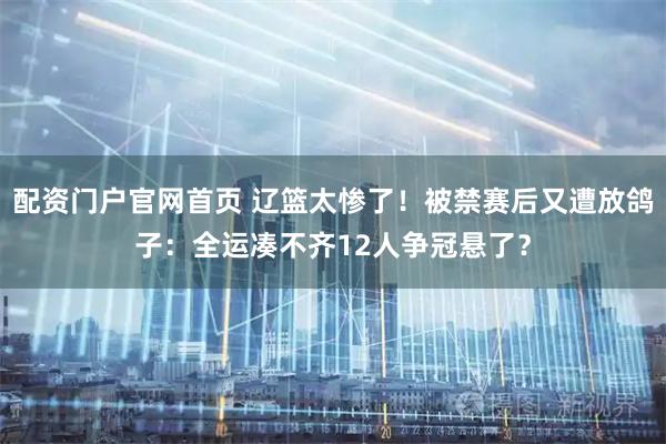 配资门户官网首页 辽篮太惨了！被禁赛后又遭放鸽子：全运凑不齐12人争冠悬了？