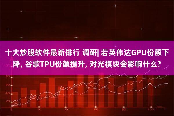 十大炒股软件最新排行 调研| 若英伟达GPU份额下降, 谷歌TPU份额提升, 对光模块会影响什么?