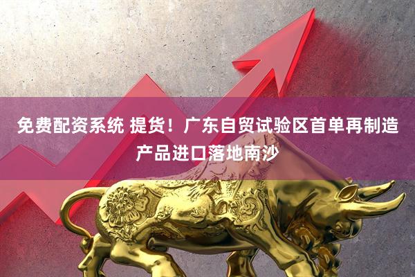 免费配资系统 提货！广东自贸试验区首单再制造产品进口落地南沙