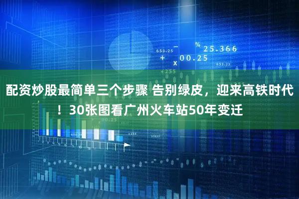 配资炒股最简单三个步骤 告别绿皮，迎来高铁时代！30张图看广州火车站50年变迁