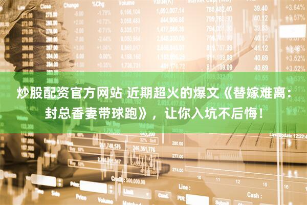 炒股配资官方网站 近期超火的爆文《替嫁难离：封总香妻带球跑》，让你入坑不后悔！