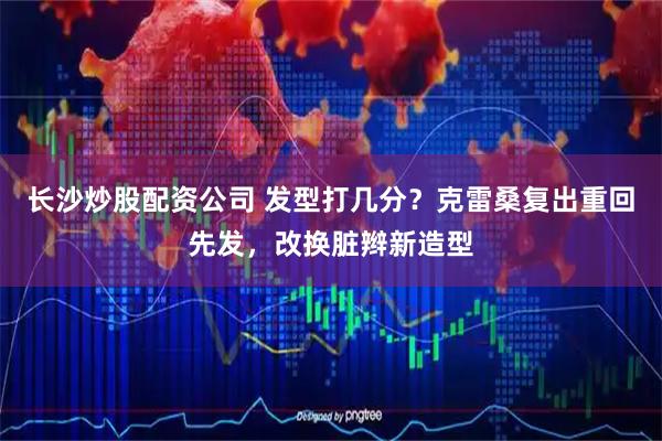 长沙炒股配资公司 发型打几分？克雷桑复出重回先发，改换脏辫新造型