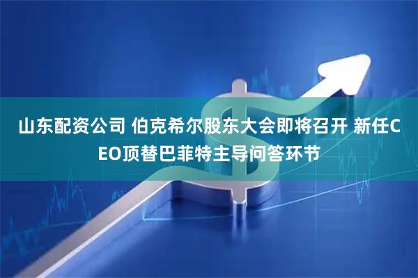 山东配资公司 伯克希尔股东大会即将召开 新任CEO顶替巴菲特主导问答环节