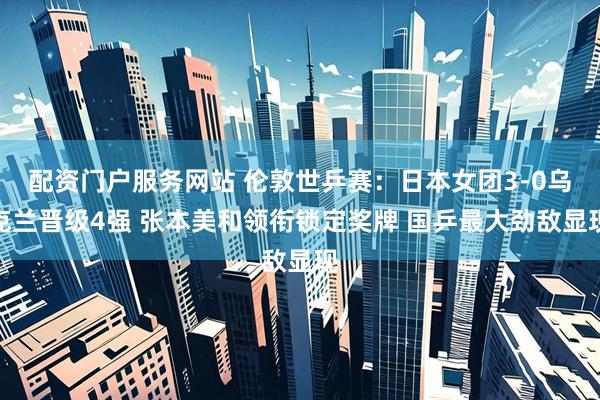 配资门户服务网站 伦敦世乒赛：日本女团3-0乌克兰晋级4强 张本美和领衔锁定奖牌 国乒最大劲敌显现