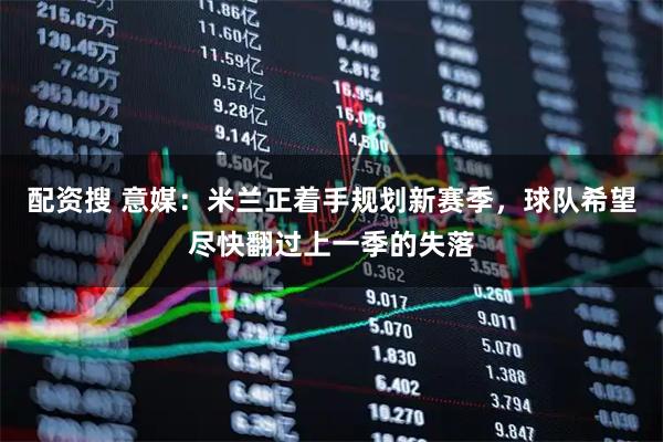 配资搜 意媒：米兰正着手规划新赛季，球队希望尽快翻过上一季的失落