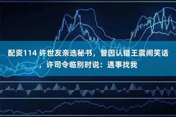 配资114 许世友亲选秘书，曾因认错王震闹笑话，许司令临别时说：遇事找我