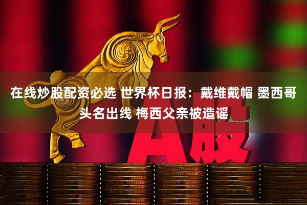 在线炒股配资必选 世界杯日报：戴维戴帽 墨西哥头名出线 梅西父亲被造谣
